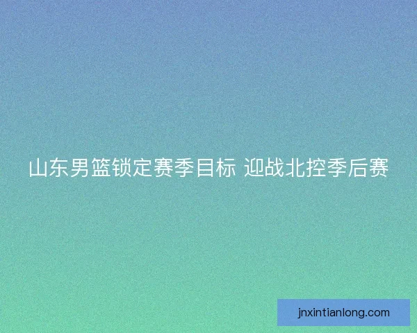 山东男篮锁定赛季目标 迎战北控季后赛