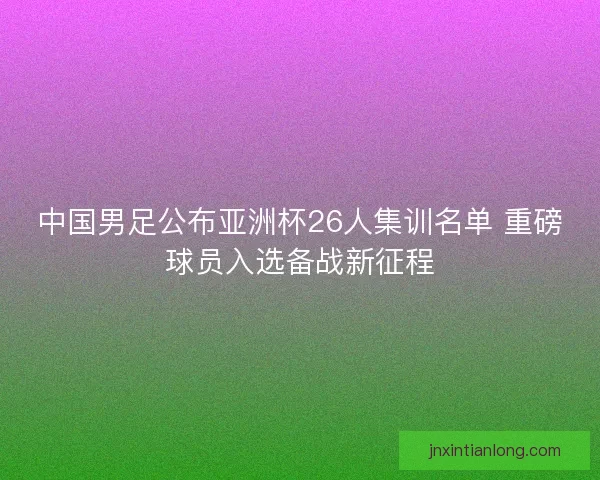 中国男足公布亚洲杯26人集训名单 重磅球员入选备战新征程