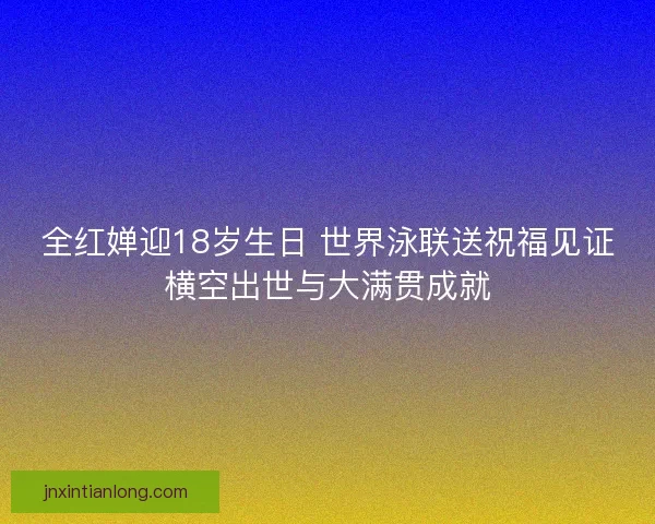 全红婵迎18岁生日 世界泳联送祝福见证横空出世与大满贯成就